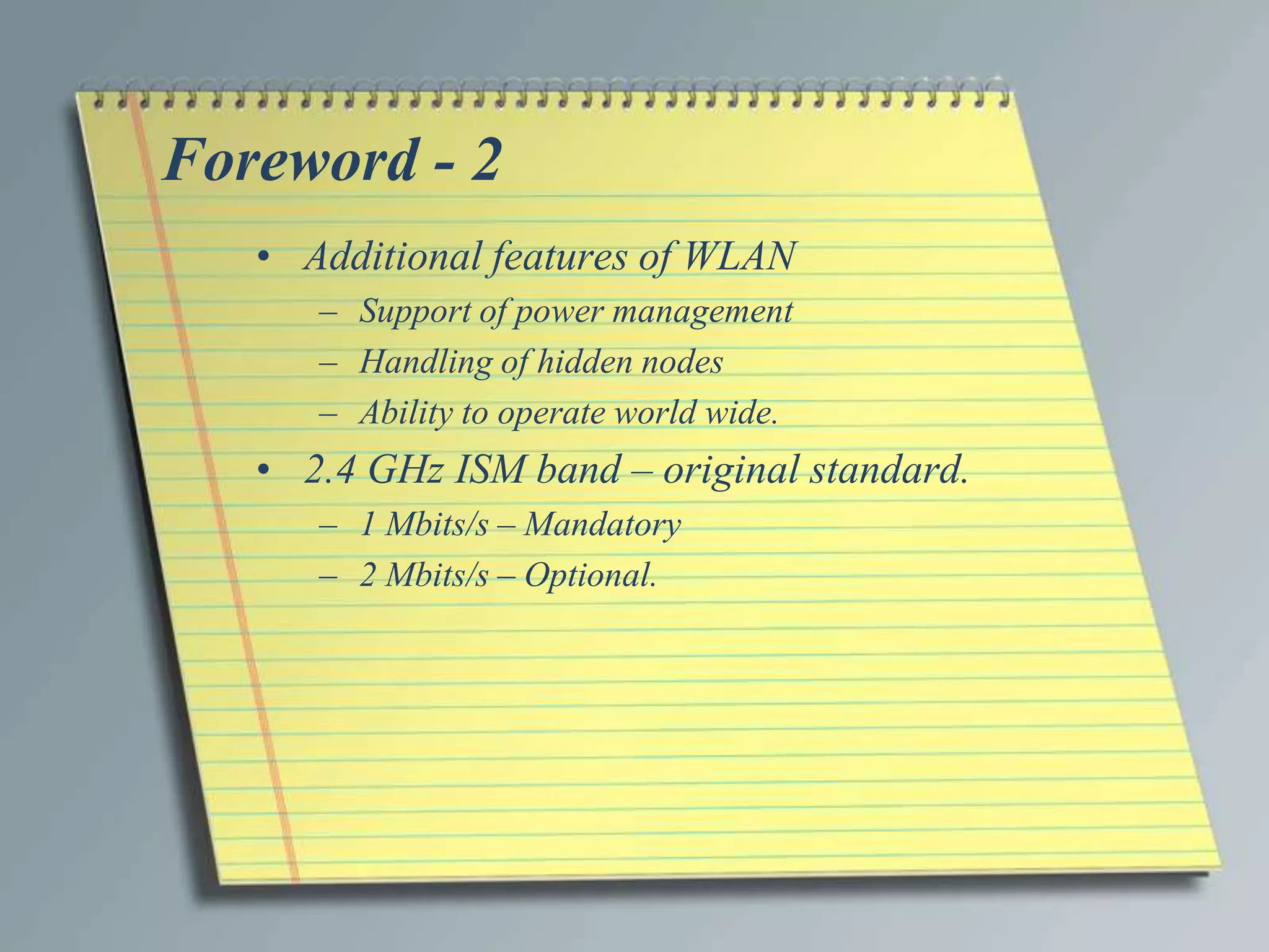 Foreword - 2
   • Additional features of WLAN
      – Support of power management
      – Handling of hidden nodes
      – Ability to operate world wide.
   • 2.4 GHz ISM band – original standard.
      – 1 Mbits/s – Mandatory
      – 2 Mbits/s – Optional.
 