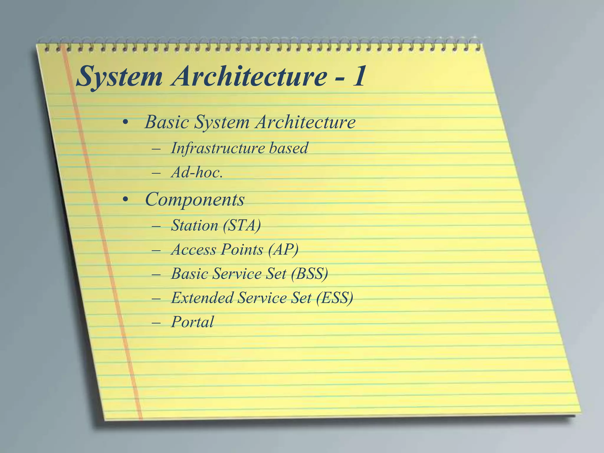 System Architecture - 1
   • Basic System Architecture
      – Infrastructure based
      – Ad-hoc.
   • Components
      –   Station (STA)
      –   Access Points (AP)
      –   Basic Service Set (BSS)
      –   Extended Service Set (ESS)
      –   Portal
 