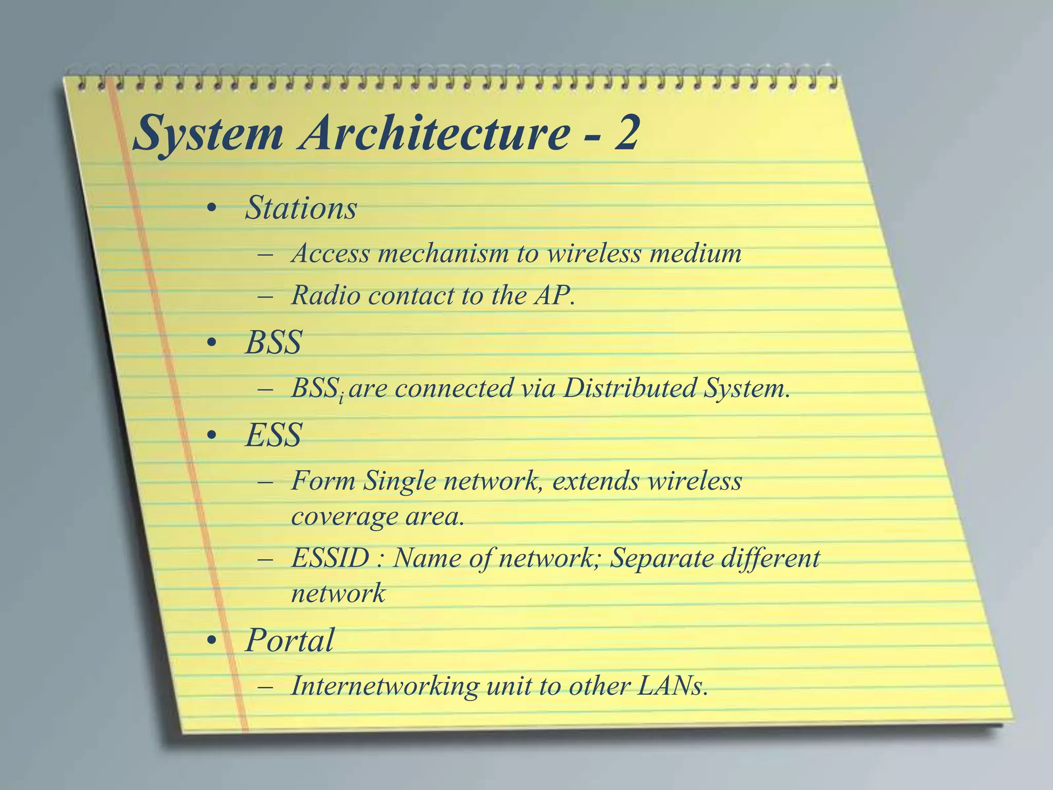 System Architecture - 2
   • Stations
      – Access mechanism to wireless medium
      – Radio contact to the AP.
   • BSS
      – BSSi are connected via Distributed System.
   • ESS
      – Form Single network, extends wireless
        coverage area.
      – ESSID : Name of network; Separate different
        network
   • Portal
      – Internetworking unit to other LANs.
 