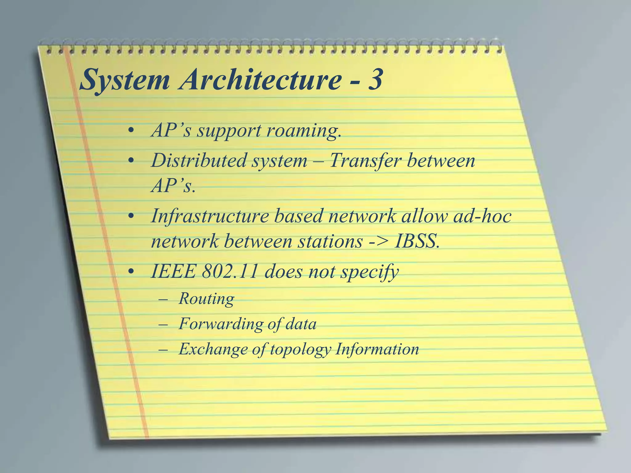 System Architecture - 3
   • AP’s support roaming.
   • Distributed system – Transfer between
     AP’s.
   • Infrastructure based network allow ad-hoc
     network between stations -> IBSS.
   • IEEE 802.11 does not specify
      – Routing
      – Forwarding of data
      – Exchange of topology Information
 