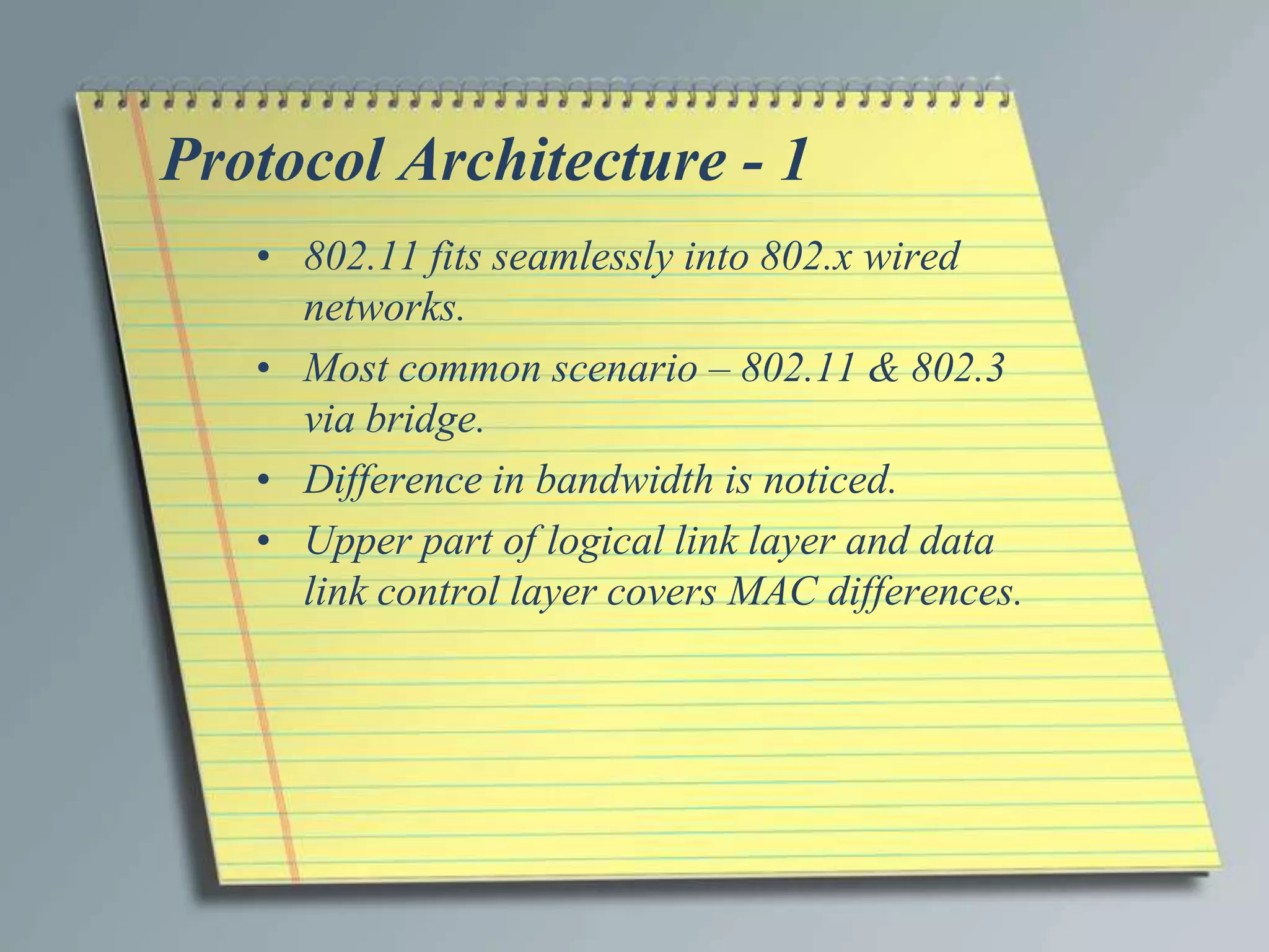 Protocol Architecture - 1
   • 802.11 fits seamlessly into 802.x wired
     networks.
   • Most common scenario – 802.11 & 802.3
     via bridge.
   • Difference in bandwidth is noticed.
   • Upper part of logical link layer and data
     link control layer covers MAC differences.
 