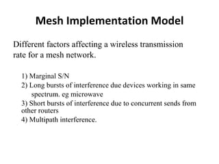 Mesh Implementation Model Different factors affecting a wireless transmission  rate for a mesh network. 1) Marginal S/N 2) Long bursts of interference due devices working in same spectrum. eg microwave 3) Short bursts of interference due to concurrent sends from other routers 4) Multipath interference. 