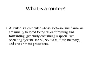 What is a router? A router is a computer whose software and hardware are usually tailored to the tasks of routing and forwarding, generally containing a specialized operating system  RAM, NVRAM, flash memory, and one or more processors.  