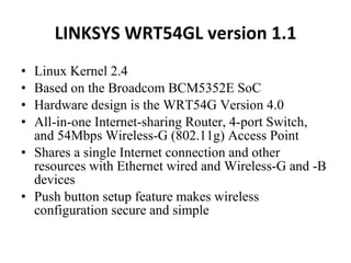 LINKSYS WRT54GL version 1.1 Linux Kernel 2.4  Based on the Broadcom BCM5352E SoC  Hardware design is the WRT54G Version 4.0  All-in-one Internet-sharing Router, 4-port Switch, and 54Mbps Wireless-G (802.11g) Access Point  Shares a single Internet connection and other resources with Ethernet wired and Wireless-G and -B devices  Push button setup feature makes wireless configuration secure and simple  