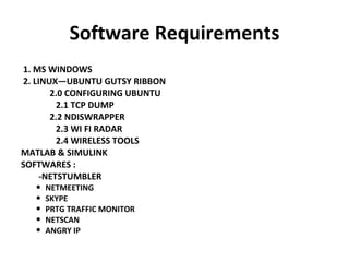 Software Requirements 1. MS WINDOWS  2. LINUX—UBUNTU GUTSY RIBBON  2.0 CONFIGURING UBUNTU 2.1 TCP DUMP 2.2 NDISWRAPPER 2.3 WI FI RADAR 2.4 WIRELESS TOOLS MATLAB & SIMULINK SOFTWARES : -NETSTUMBLER NETMEETING SKYPE PRTG TRAFFIC MONITOR NETSCAN ANGRY IP 