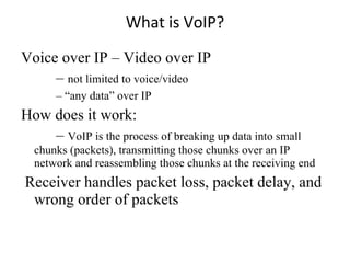 What is VoIP? Voice over IP – Video over IP –  not limited to voice/video – “ any data” over IP How does it work: –  VoIP is the process of breaking up data into small chunks (packets), transmitting those chunks over an IP network and reassembling those chunks at the receiving end Receiver handles packet loss, packet delay, and wrong order of packets 