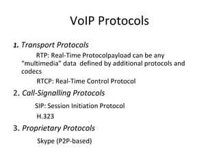 VoIP Protocols 1 .  Transport Protocols RTP: Real-Time Protocolpayload can be any “multimedia” data  defined by additional protocols and codecs   RTCP: Real-Time Control Protocol 2 .  Call-Signalling Protocols SIP: Session Initiation Protocol   H.323 3 .  Proprietary Protocols   Skype (P2P-based) 
