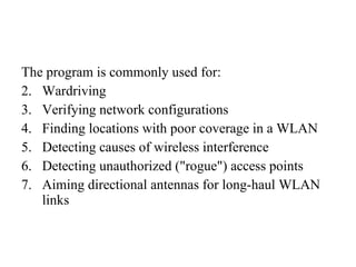 The program is commonly used for: Wardriving Verifying network configurations  Finding locations with poor coverage in a WLAN  Detecting causes of wireless interference  Detecting unauthorized ("rogue") access points  Aiming directional antennas for long-haul WLAN links  