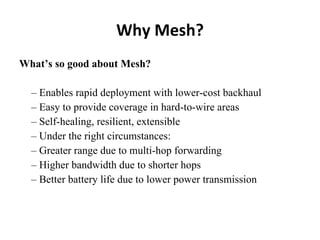 Why Mesh? What’s so good about Mesh? –  Enables rapid deployment with lower-cost backhaul –  Easy to provide coverage in hard-to-wire areas –  Self-healing, resilient, extensible –  Under the right circumstances: –  Greater range due to multi-hop forwarding –  Higher bandwidth due to shorter hops –  Better battery life due to lower power transmission 