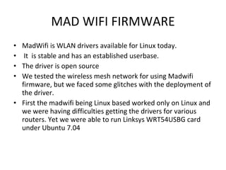 MAD WIFI FIRMWARE MadWifi is WLAN drivers available for Linux today. It  is stable and has an established userbase.  The driver is open source  We tested the wireless mesh network for using Madwifi firmware, but we faced some glitches with the deployment of the driver.  First the madwifi being Linux based worked only on Linux and we were having difficulties getting the drivers for various routers. Yet we were able to run Linksys WRT54USBG card under Ubuntu 7.04  