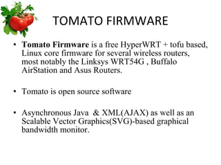 TOMATO FIRMWARE Tomato Firmware  is a free HyperWRT + tofu based, Linux core firmware for several wireless routers, most notably the Linksys WRT54G , Buffalo AirStation and Asus Routers.  Tomato is open source software  Asynchronous Java  & XML(AJAX) as well as an Scalable Vector Graphics(SVG)-based graphical bandwidth monitor. 