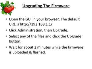 Upgrading The Firmware Open the GUI in your browser. The default URL is http://192.168.1.1/  Click Administration, then Upgrade.  Select any of the files and click the Upgrade button.  Wait for about 2 minutes while the firmware is uploaded & flashed.  