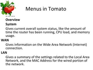 Menus in Tomato  Status Overview System Gives current overall system status, like the amount of time the router has been running, CPU load, and memory usage. WAN Gives information on the Wide Area Network (Internet) connection. LAN Gives a summary of the settings related to the Local Area Network, and the MAC Address for the wired portion of the network. 