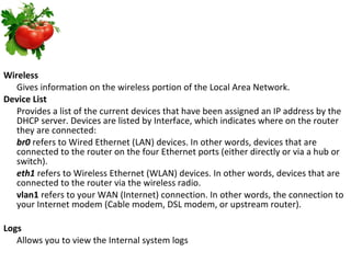 Wireless Gives information on the wireless portion of the Local Area Network. Device List Provides a list of the current devices that have been assigned an IP address by the DHCP server. Devices are listed by Interface, which indicates where on the router they are connected: br0  refers to Wired Ethernet (LAN) devices. In other words, devices that are connected to the router on the four Ethernet ports (either directly or via a hub or switch). eth1  refers to Wireless Ethernet (WLAN) devices. In other words, devices that are connected to the router via the wireless radio. vlan1  refers to your WAN (Internet) connection. In other words, the connection to your Internet modem (Cable modem, DSL modem, or upstream router). Logs Allows you to view the Internal system logs 