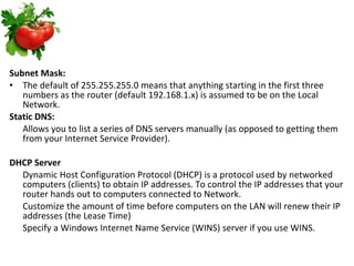 Subnet Mask: The default of 255.255.255.0 means that anything starting in the first three numbers as the router (default 192.168.1.x) is assumed to be on the Local Network.  Static DNS: Allows you to list a series of DNS servers manually (as opposed to getting them from your Internet Service Provider).  DHCP Server Dynamic Host Configuration Protocol (DHCP) is a protocol used by networked computers (clients) to obtain IP addresses. To control the IP addresses that your router hands out to computers connected to Network. Customize the amount of time before computers on the LAN will renew their IP addresses (the Lease Time)  Specify a Windows Internet Name Service (WINS) server if you use WINS. 