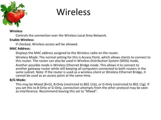 Wireless  Wireless Controls the connection over the Wireless Local Area Network. Enable Wireless: If checked, Wireless access will be allowed.  MAC Address: Displays the MAC address assigned to the Wireless radio on the router.  Wireless Mode: The normal setting for this is Access Point, which allows clients to connect to this router. The router can also be used in Wireless Distribution System (WDS) mode,  Another possible mode is Wireless Ethernet Bridge mode. This allows it to connect to another gateway router while still keeping all computers connected to both routers in the same subnet. Note: If the router is used as a wireless client or Wireless Ethernet Bridge, it cannot be used as an access point at the same time.  B/G Mode: This may be Mixed (B+G), B-Only (restricted to 802.11b), or G-Only (restricted to 802.11g). If you set this to B-Only or G-Only, connection attempts from the other protocol may be seen as interference. Recommend leaving this set to "Mixed".  