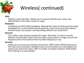 Wireless( continued) SSID: Wireless router identifier. Allows you to uniquely identify your router and differentiate it from other routers in range.  Broadcast: If checked, the SSID will be broadcast, allowing the router to be found more easily. Disabling this is a very limited security measure. Casual scans will not be able to find the router, but anyone running sniffing software can easily find it.  Channel: The 2.4Ghz range channel used by the router. Generally, it is best to use the Wireless Survey under Tools to find any other access points in range, and use the frequency that is the furthest from any other frequency in use.  Security: Allows you to secure your wireless connections. WPA and/or WPA2 personal are the most secure protocols. Disabled means all connections are unencrypted and anyone can access the router. WEP is an older encryption protocol. While better than nothing, it is easily broken.  