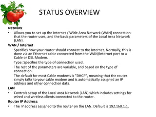 STATUS OVERVIEW   Network Allows you to set up the Internet / Wide Area Network (WAN) connection that the router uses, and the basic parameters of the Local Area Network (LAN). WAN / Internet Specifies how your router should connect to the Internet. Normally, this is done via an Ethernet cable connected from the WAN/Internet port to a Cable or DSL Modem. Type: Specifies the type of connection used.  The rest of the parameters are variable, and based on the type of connection. The default for most Cable modems is "DHCP", meaning that the router simply talks to your cable modem and is automatically assigned an IP address and other connection data. LAN Controls setup of the Local area Network (LAN) which includes settings for wired and wireless clients connected to the router. Router IP Address: The IP address assigned to the router on the LAN. Default is 192.168.1.1.  
