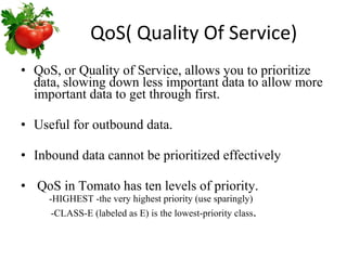 QoS( Quality Of Service) QoS, or Quality of Service, allows you to prioritize data, slowing down less important data to allow more important data to get through first. Useful for outbound data. Inbound data cannot be prioritized effectively QoS in Tomato has ten levels of priority.  -HIGHEST -the very highest priority (use sparingly)    -CLASS-E (labeled as E) is the lowest-priority class .  