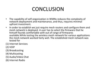CONCLUSION The capability of self-organization in WMNs reduces the complexity of network deployment and maintenance, and thus, requires minimal upfront investment.  In order to establish we just require mesh routers and configure them and mesh network is deployed. A user has to select the firmware that he himself founds comfortable with out of range of firmwares available.While testing the wireless mesh network for various applications the mesh network worked fairly well. The established mesh network was tested for  (1) Internet Services  (2) VOIP  (3) Broadcasting  (4) Multicasting  (5) Audio/Video Chat (6) Internet Radio  