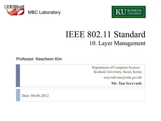 MBC Laboratory




                          IEEE 802.11 Standard
                               10. Layer Management

Professor: Keecheon Kim

                                Department of Computer Science
                                 Konkuk University, Seoul, Korea
                                       seryvuth-tan@nida.gov.kh
                                            Mr. Tan Seryvuth


  Date: 04-06-2012
 