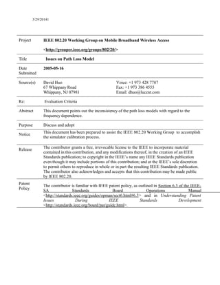 3/29/20141
Project IEEE 802.20 Working Group on Mobile Broadband Wireless Access
<http://grouper.ieee.org/groups/802/20/>
Title Issues on Path Loss Model
Date
Submitted
2005-05-16
Source(s) David Huo
67 Whippany Road
Whippany, NJ 07981
Voice: +1 973 428 7787
Fax: +1 973 386 4555
Email: dhuo@lucent.com
Re: Evaluation Criteria
Abstract This document points out the inconsistency of the path loss models with regard to the
frequency dependence.
Purpose Discuss and adopt
Notice
This document has been prepared to assist the IEEE 802.20 Working Group to accomplish
the simulator calibration process.
Release
The contributor grants a free, irrevocable license to the IEEE to incorporate material
contained in this contribution, and any modifications thereof, in the creation of an IEEE
Standards publication; to copyright in the IEEE’s name any IEEE Standards publication
even though it may include portions of this contribution; and at the IEEE’s sole discretion
to permit others to reproduce in whole or in part the resulting IEEE Standards publication.
The contributor also acknowledges and accepts that this contribution may be made public
by IEEE 802.20.
Patent
Policy
The contributor is familiar with IEEE patent policy, as outlined in Section 6.3 of the IEEE-
SA Standards Board Operations Manual
<http://standards.ieee.org/guides/opman/sect6.html#6.3> and in Understanding Patent
Issues During IEEE Standards Development
<http://standards.ieee.org/board/pat/guide.html>.
 