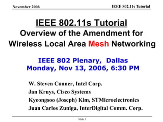 IEEE 802.11s TutorialNovember 2006
Slide 1
IEEE 802.11s Tutorial
Overview of the Amendment for
Wireless Local Area Mesh Networking
W. Steven Conner, Intel Corp.
Jan Kruys, Cisco Systems
Kyeongsoo (Joseph) Kim, STMicroelectronics
Juan Carlos Zuniga, InterDigital Comm. Corp.
IEEE 802 Plenary, Dallas
Monday, Nov 13, 2006, 6:30 PM
 