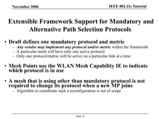 IEEE 802.11s TutorialNovember 2006
Slide 23
Extensible Framework Support for Mandatory and
Alternative Path Selection Protocols
• Draft defines one mandatory protocol and metric
– Any vendor may implement any protocol and/or metric within the framework
– A particular mesh will have only one active protocol
– Only one protocol/metric will be active on a particular link at a time
• Mesh Points use the WLAN Mesh Capability IE to indicate
which protocol is in use
• A mesh that is using other than mandatory protocol is not
required to change its protocol when a new MP joins
– Algorithm to coordinate such a reconfiguration is out of scope
 