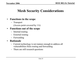 IEEE 802.11s TutorialNovember 2006
Slide 28
Mesh Security Considerations
• Functions in the scope
– Transport
(Access point covered by 11i)
• Functions out of the scope
– Internal routing
– External routing
– Forwarding
• Rationale
– Current technology is not mature enough to address all
vulnerabilities from routing and forwarding
– There are still research questions
 