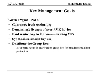 IEEE 802.11s TutorialNovember 2006
Slide 33
Key Management Goals
Given a ―good‖ PMK
• Guarantee fresh session key
• Demonstrate liveness of peer PMK holder
• Bind session key to the communicating MPs
• Synchronize session key use
• Distribute the Group Keys
– Both party needs to distribute its group key for broadcast/multicast
protection
 