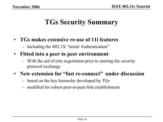 IEEE 802.11s TutorialNovember 2006
Slide 36
TGs Security Summary
• TGs makes extensive re-use of 11i features
– Including the 802.1X “initial Authentication”
• Fitted into a peer to peer environment
– With the aid of role negotiation prior to starting the security
protocol exchange
• New extension for ―fast re-connect‖ under discussion
– based on the key hierarchy developed by TGr
– modified for robust peer-to-peer link establishment
 