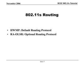 IEEE 802.11s TutorialNovember 2006
Slide 37
802.11s Routing
• HWMP: Default Routing Protocol
• RA-OLSR: Optional Routing Protocol
 
