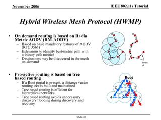 IEEE 802.11s TutorialNovember 2006
Slide 40
• On demand routing is based on Radio
Metric AODV (RM-AODV)
– Based on basic mandatory features of AODV
(RFC 3561)
– Extensions to identify best-metric path with
arbitrary path metrics
– Destinations may be discovered in the mesh
on-demand
• Pro-active routing is based on tree
based routing
– If a Root portal is present, a distance vector
routing tree is built and maintained
– Tree based routing is efficient for
hierarchical networks
– Tree based routing avoids unnecessary
discovery flooding during discovery and
recovery
Hybrid Wireless Mesh Protocol (HWMP)
Root
4 5
1
2 3
6
S
D
S
D
timeo
ut
 