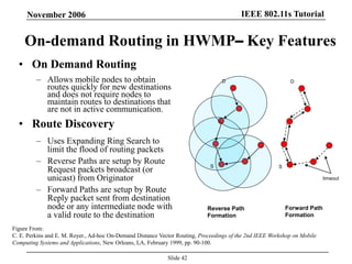 IEEE 802.11s TutorialNovember 2006
Slide 42
On-demand Routing in HWMP– Key Features
• On Demand Routing
– Allows mobile nodes to obtain
routes quickly for new destinations
and does not require nodes to
maintain routes to destinations that
are not in active communication.
• Route Discovery
– Uses Expanding Ring Search to
limit the flood of routing packets
– Reverse Paths are setup by Route
Request packets broadcast (or
unicast) from Originator
– Forward Paths are setup by Route
Reply packet sent from destination
node or any intermediate node with
a valid route to the destination
Reverse Path
Formation
Forward Path
Formation
Figure From:
C. E. Perkins and E. M. Royer., Ad-hoc On-Demand Distance Vector Routing, Proceedings of the 2nd IEEE Workshop on Mobile
Computing Systems and Applications, New Orleans, LA, February 1999, pp. 90-100.
S
D
S
D
timeout
 