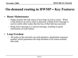 IEEE 802.11s TutorialNovember 2006
Slide 43
On-demand routing in HWMP – Key Features
• Route Maintenance
– Nodes monitor the link status of next hops in active routes. When
a link break in an active route is detected, a Route Error message is
used to notify other nodes that the loss of that link has occurred.
– Route Error message is a unicast message, resulting in quick
notification of route failure.
• Loop Freedom
– All nodes in the network own and maintain a destination sequence
number which guarantees the loop-freedom of all routes towards
that node.
 