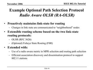 IEEE 802.11s TutorialNovember 2006
Slide 46
Example Optional Path Selection Protocol
Radio Aware OLSR (RA-OLSR)
• Proactively maintains link-state for routing
– Changes in link state are communicated to “neighborhood” nodes
• Extensible routing scheme based on the two link-state
routing protocols:
– OLSR (RFC 3626)
– (Optional) Fisheye State Routing (FSR)
• Extended with:
– Use of a radio aware metric in MPR selection and routing path selection
– Efficient association discovery and dissemination protocol to support
802.11 stations
 