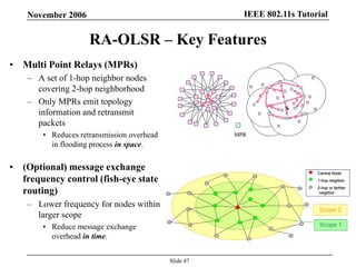 IEEE 802.11s TutorialNovember 2006
Slide 47
RA-OLSR – Key Features
• Multi Point Relays (MPRs)
– A set of 1-hop neighbor nodes
covering 2-hop neighborhood
– Only MPRs emit topology
information and retransmit
packets
• Reduces retransmission overhead
in flooding process in space.
• (Optional) message exchange
frequency control (fish-eye state
routing)
– Lower frequency for nodes within
larger scope
• Reduce message exchange
overhead in time.
MPR
S
MPR
S
Central Node
1-hop neighbor
2-hop or farther
neighbor
Scope 1
Scope 2
Central Node
1-hop neighbor
2-hop or farther
neighbor
Central Node
1-hop neighbor
2-hop or farther
neighbor
Scope 1
Scope 2
 