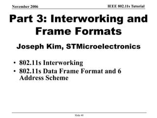 IEEE 802.11s TutorialNovember 2006
Slide 48
Part 3: Interworking and
Frame Formats
Joseph Kim, STMicroelectronics
• 802.11s Interworking
• 802.11s Data Frame Format and 6
Address Scheme
 