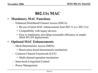 IEEE 802.11s TutorialNovember 2006
Slide 62
802.11s MAC
• Mandatory MAC Functions
– Enhanced Distributed Channel Access (EDCA)
• Re-use of latest MAC enhancements from 802.11 (i.e. 802.11e)
• Compatibility with legacy devices
• Easy to implement, providing reasonable efficiency in simple
Mesh WLAN deployments
• Optional MAC Enhancements
– Mesh Deterministic Access (MDA)
• Reservation-based deterministic mechanism
– Common Channel Framework (CCF)
• Multi-channel operation mechanism
– Intra-mesh Congestion Control
– Power Management
 
