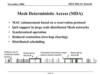 IEEE 802.11s TutorialNovember 2006
Slide 64
Mesh Deterministic Access (MDA)
• MAC enhancement based on a reservation protocol
• QoS support in large scale distributed Mesh networks
• Synchronized operation
• Reduced contention (two-hop clearing)
• Distributed scheduling
t
Reserved by
device A
Reserved by
device B
Immediate transmission begin
without random backoff
Collision due to
contention based
access
 