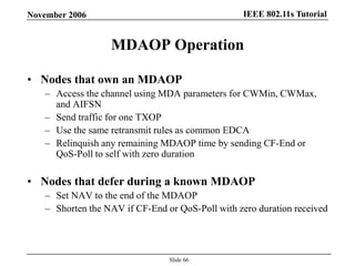 IEEE 802.11s TutorialNovember 2006
Slide 66
MDAOP Operation
• Nodes that own an MDAOP
– Access the channel using MDA parameters for CWMin, CWMax,
and AIFSN
– Send traffic for one TXOP
– Use the same retransmit rules as common EDCA
– Relinquish any remaining MDAOP time by sending CF-End or
QoS-Poll to self with zero duration
• Nodes that defer during a known MDAOP
– Set NAV to the end of the MDAOP
– Shorten the NAV if CF-End or QoS-Poll with zero duration received
 