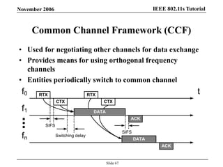 IEEE 802.11s TutorialNovember 2006
Slide 67
Common Channel Framework (CCF)
• Used for negotiating other channels for data exchange
• Provides means for using orthogonal frequency
channels
• Entities periodically switch to common channel
RTX
CTX
ACK
RTX
CTX
...
DATA
ACK
DATA
f0
f1
fn
t
Switching delay
SIFS
SIFS
 