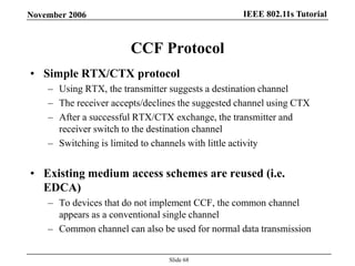 IEEE 802.11s TutorialNovember 2006
Slide 68
CCF Protocol
• Simple RTX/CTX protocol
– Using RTX, the transmitter suggests a destination channel
– The receiver accepts/declines the suggested channel using CTX
– After a successful RTX/CTX exchange, the transmitter and
receiver switch to the destination channel
– Switching is limited to channels with little activity
• Existing medium access schemes are reused (i.e.
EDCA)
– To devices that do not implement CCF, the common channel
appears as a conventional single channel
– Common channel can also be used for normal data transmission
 