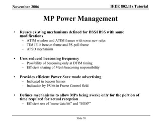 IEEE 802.11s TutorialNovember 2006
Slide 70
MP Power Management
• Reuses existing mechanisms defined for BSS/IBSS with some
modifications
– ATIM window and ATIM frames with some new rules
– TIM IE in beacon frame and PS-poll frame
– APSD mechanism
• Uses reduced beaconing frequency
– Possibility of beaconing only at DTIM timing
– Efficient sharing of Mesh beaconing responsibility
• Provides efficient Power Save mode advertising
– Indicated in beacon frames
– Indication by PS bit in Frame Control field
• Defines mechanisms to allow MPs being awake only for the portion of
time required for actual reception
– Efficient use of “more data bit” and “EOSP”
 