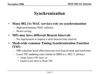 IEEE 802.11s TutorialNovember 2006
Slide 72
Synchronization
• Many 802.11s MAC services rely on synchronization
– High performance MAC schemes
– Power saving
• MPs may have different Beacon Intervals
– No requirement to impose a strict beacon time interval
• Mesh-wide common Timing Synchronization Function
(TSF)
– MPs calculate local offset between own beacon time and mesh time
– Local TSF updating rules similar to IBSS (i.e. 802.11 ad-hoc)
• Adopt fastest TSF timer, or
• Update local offset to Mesh TSF
 