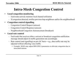 IEEE 802.11s TutorialNovember 2006
Slide 76
Intra-Mesh Congestion Control
• Local congestion monitoring
– Each node actively monitors local channel utilization
– If congestion detected, notifies previous-hop neighbours and/or the neighbourhood
• Congestion control signalling
– Congestion Control Request (unicast)
– Congestion Control Response (unicast)
– Neighbourhood Congestion Announcement (broadcast)
• Local rate control
– Each node that receives either a unicast or broadcast congestion notification
message should adjust its traffic generation rate accordingly
– Rate control (and signalling) on per-AC basis – e.g., data traffic rate may be
adjusted without affecting voice traffic
• Example: MAPs may adjust BSS EDCA parameters to alleviate congestion due to
associated stations
 
