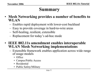 IEEE 802.11s TutorialNovember 2006
Slide 77
Summary
• Mesh Networking provides a number of benefits to
WLAN
– Enables rapid deployment with lower-cost backhaul
– Easy to provide coverage in hard-to-wire areas
– Self-healing, resilient, extensible
– Replacement for today’s ad-hoc mode
• IEEE 802.11s amendment enables interoperable
WLAN Mesh Networking implementations
– Extensible framework enables application across wide range
of usage models
• Office
• Campus/Public Access
• Residential
• Public Safety/Military
 