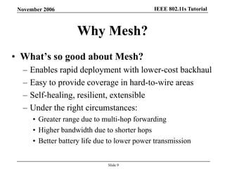 IEEE 802.11s TutorialNovember 2006
Slide 9
Why Mesh?
• What’s so good about Mesh?
– Enables rapid deployment with lower-cost backhaul
– Easy to provide coverage in hard-to-wire areas
– Self-healing, resilient, extensible
– Under the right circumstances:
• Greater range due to multi-hop forwarding
• Higher bandwidth due to shorter hops
• Better battery life due to lower power transmission
 