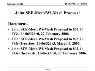 IEEE 802.11s TutorialNovember 2006
Slide 82
Joint SEE-Mesh/Wi-Mesh Proposal
Documents
• Joint SEE-Mesh/Wi-Mesh Proposal to 802.11
TGs, 11-06/328r0, 27 February 2006
• Joint SEE-Mesh/Wi-Mesh Proposal to 802.11
TGs Overview, 11-06/329r3, March 6, 2006.
• Joint SEE-Mesh/Wi-Mesh Proposal to 802.11
TGs Checklists, 11-06/337r0, 27 February 2006.
 