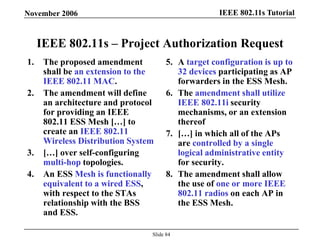 IEEE 802.11s TutorialNovember 2006
Slide 84
IEEE 802.11s – Project Authorization Request
1. The proposed amendment
shall be an extension to the
IEEE 802.11 MAC.
2. The amendment will define
an architecture and protocol
for providing an IEEE
802.11 ESS Mesh […] to
create an IEEE 802.11
Wireless Distribution System
3. […] over self-configuring
multi-hop topologies.
4. An ESS Mesh is functionally
equivalent to a wired ESS,
with respect to the STAs
relationship with the BSS
and ESS.
5. A target configuration is up to
32 devices participating as AP
forwarders in the ESS Mesh.
6. The amendment shall utilize
IEEE 802.11i security
mechanisms, or an extension
thereof
7. […] in which all of the APs
are controlled by a single
logical administrative entity
for security.
8. The amendment shall allow
the use of one or more IEEE
802.11 radios on each AP in
the ESS Mesh.
 